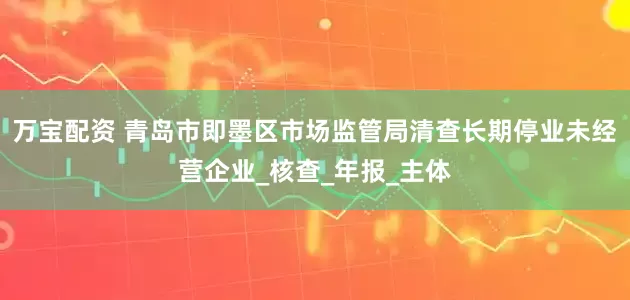 万宝配资 青岛市即墨区市场监管局清查长期停业未经营企业_核查_年报_主体
