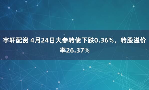 宇轩配资 4月24日大参转债下跌0.36%，转股溢价率26.37%