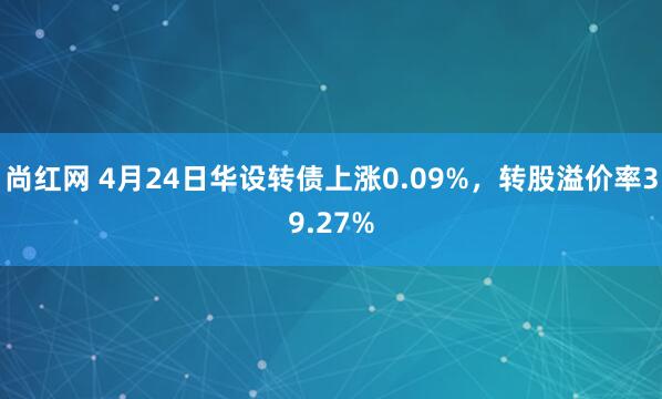 尚红网 4月24日华设转债上涨0.09%，转股溢价率39.27%