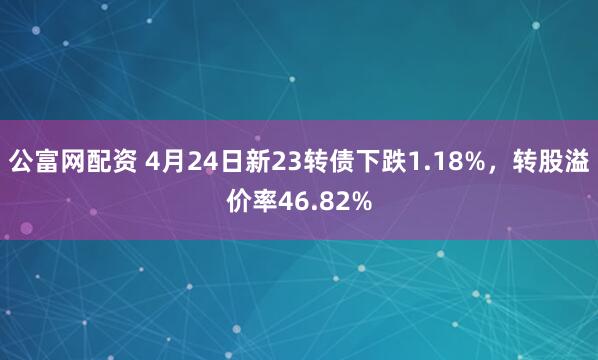 公富网配资 4月24日新23转债下跌1.18%，转股溢价率46.82%