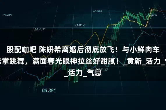 股配咖吧 陈妍希离婚后彻底放飞！与小鲜肉车内击掌跳舞，满面春光眼神拉丝好甜腻！_黄新_活力_气息