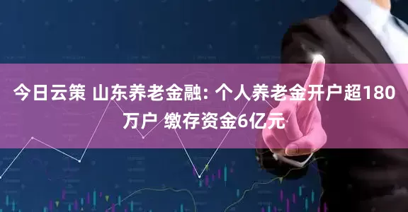 今日云策 山东养老金融: 个人养老金开户超180万户 缴存资金6亿元