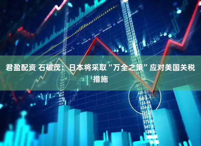 君盈配资 石破茂：日本将采取“万全之策”应对美国关税措施
