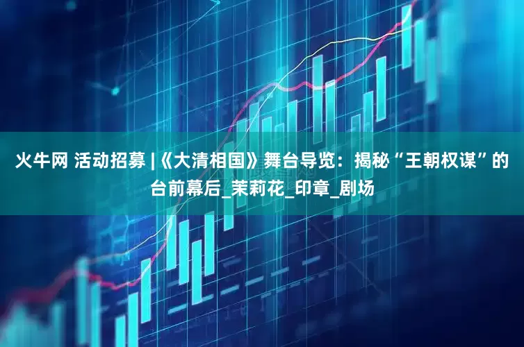 火牛网 活动招募 |《大清相国》舞台导览：揭秘“王朝权谋”的台前幕后_茉莉花_印章_剧场