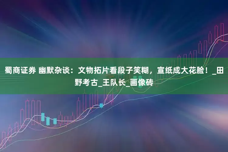 蜀商证券 幽默杂谈：文物拓片看段子笑糊，宣纸成大花脸！_田野考古_王队长_画像砖