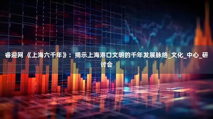 睿迎网 《上海六千年》：揭示上海港口文明的千年发展脉络_文化_中心_研讨会