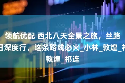 领航优配 西北八天全景之旅，丝路七日深度行，这条路线必火_小林_敦煌_祁连