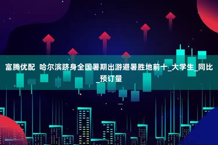 富腾优配  哈尔滨跻身全国暑期出游避暑胜地前十_大学生_同比_预订量