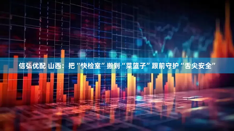 信弘优配 山西：把“快检室”搬到“菜篮子”跟前守护“舌尖安全”
