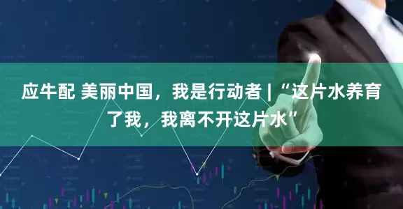 应牛配 美丽中国，我是行动者 | “这片水养育了我，我离不开这片水”