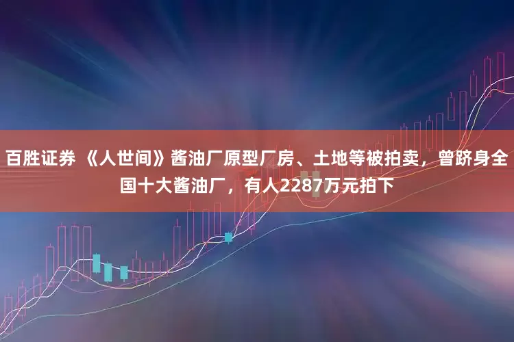 百胜证券 《人世间》酱油厂原型厂房、土地等被拍卖，曾跻身全国十大酱油厂，有人2287万元拍下