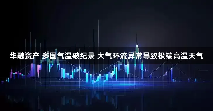 华融资产 多国气温破纪录 大气环流异常导致极端高温天气