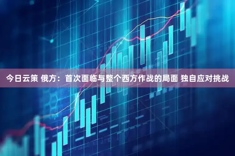 今日云策 俄方：首次面临与整个西方作战的局面 独自应对挑战