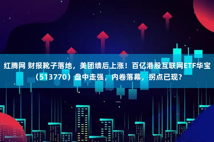 红腾网 财报靴子落地,美团绩后上涨!百亿港股互联网ETF华宝(513770)盘中走强,内卷落幕,拐点已现?