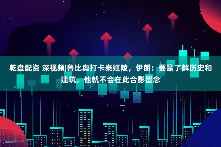 乾盘配资 深视频|鲁比奥打卡泰姬陵，伊朗：要是了解历史和建筑，他就不会在此合影留念