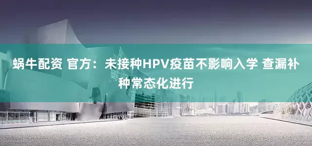 蜗牛配资 官方：未接种HPV疫苗不影响入学 查漏补种常态化进行