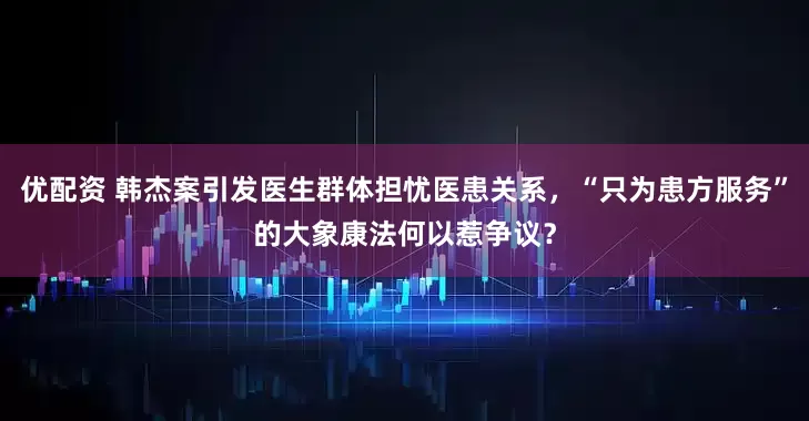 优配资 韩杰案引发医生群体担忧医患关系，“只为患方服务”的大象康法何以惹争议？